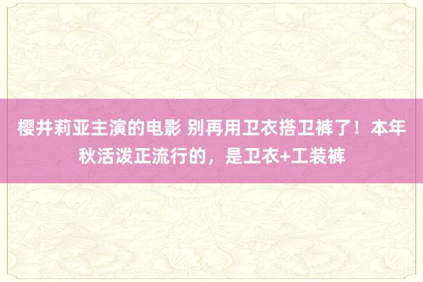 樱井莉亚主演的电影 别再用卫衣搭卫裤了！本年秋活泼正流行的，是卫衣+工装裤