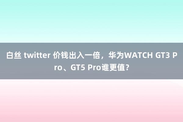 白丝 twitter 价钱出入一倍，华为WATCH GT3 Pro、GT5 Pro谁更值？