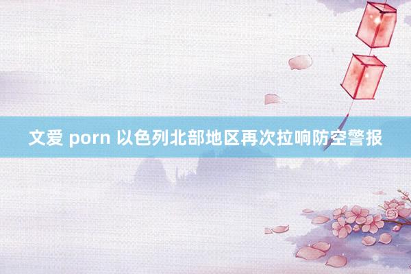 文爱 porn 以色列北部地区再次拉响防空警报