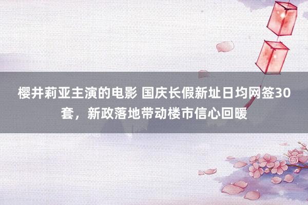 樱井莉亚主演的电影 国庆长假新址日均网签30套，新政落地带动楼市信心回暖