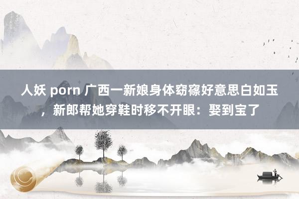 人妖 porn 广西一新娘身体窈窱好意思白如玉，新郎帮她穿鞋时移不开眼：娶到宝了