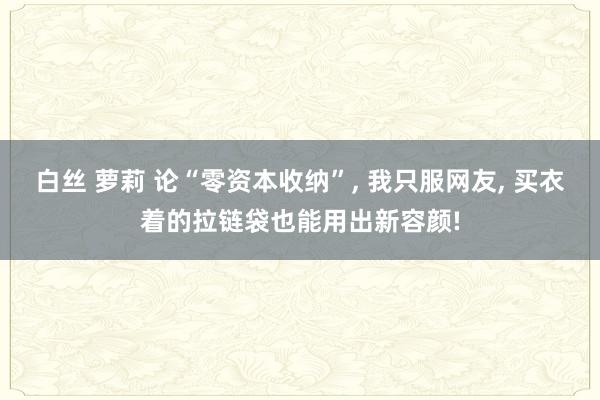 白丝 萝莉 论“零资本收纳”， 我只服网友， 买衣着的拉链袋也能用出新容颜!