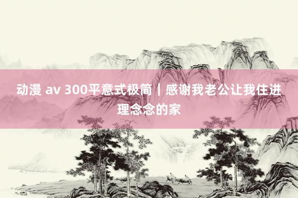 动漫 av 300平意式极简｜感谢我老公让我住进理念念的家