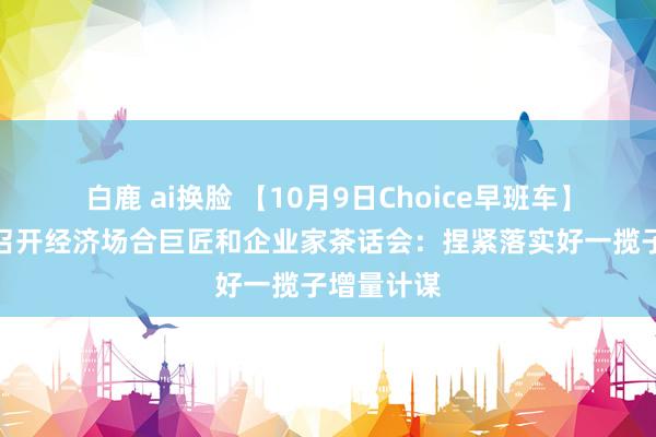 白鹿 ai换脸 【10月9日Choice早班车】李强专揽召开经济场合巨匠和企业家茶话会：捏紧落实好一揽子增量计谋