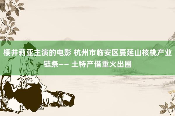 樱井莉亚主演的电影 杭州市临安区蔓延山核桃产业链条—— 土特产借重火出圈