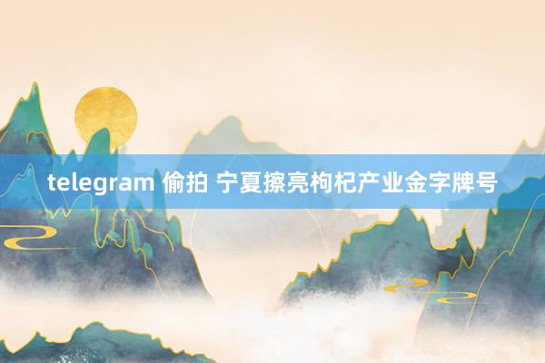 telegram 偷拍 宁夏擦亮枸杞产业金字牌号