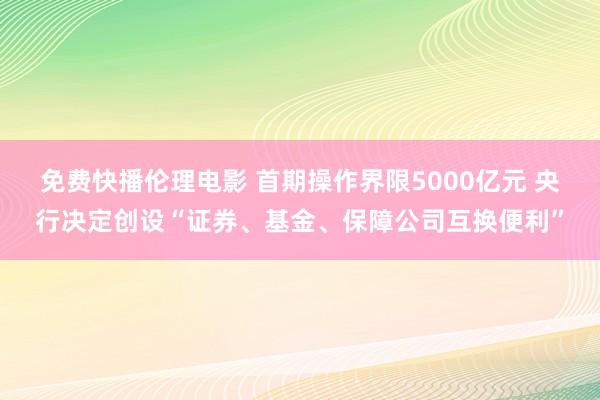 免费快播伦理电影 首期操作界限5000亿元 央行决定创设“证券、基金、保障公司互换便利”