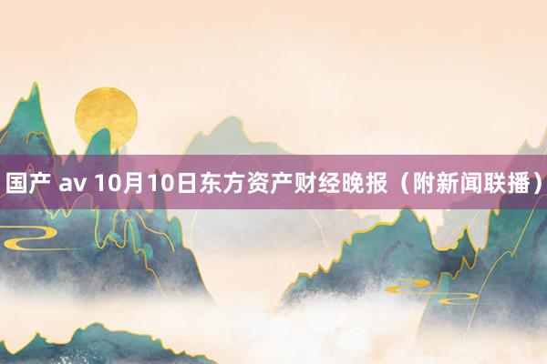 国产 av 10月10日东方资产财经晚报（附新闻联播）