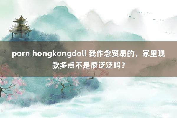 porn hongkongdoll 我作念贸易的，家里现款多点不是很泛泛吗？