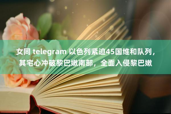 女同 telegram 以色列紧迫45国维和队列，其宅心冲破黎巴嫩南部，全面入侵黎巴嫩