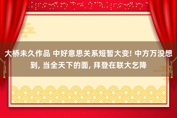 大桥未久作品 中好意思关系短暂大变! 中方万没想到， 当全天下的面， 拜登在联大乞降