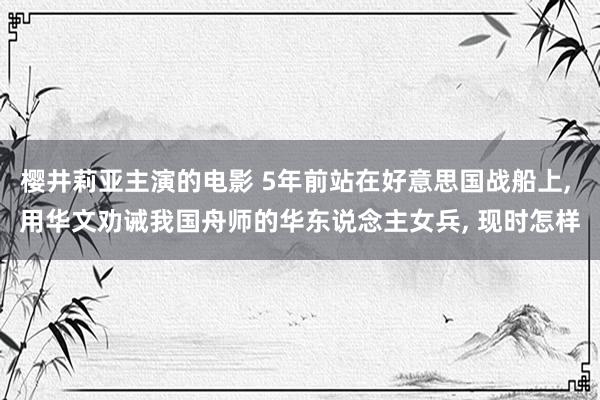 樱井莉亚主演的电影 5年前站在好意思国战船上， 用华文劝诫我国舟师的华东说念主女兵， 现时怎样