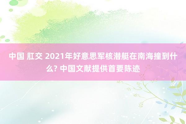 中国 肛交 2021年好意思军核潜艇在南海撞到什么? 中国文献提供首要陈迹