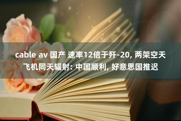 cable av 国产 速率12倍于歼-20， 两架空天飞机同天辐射: 中国顺利， 好意思国推迟