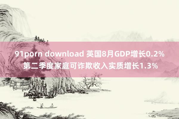 91porn download 英国8月GDP增长0.2% 第二季度家庭可诈欺收入实质增长1.3%