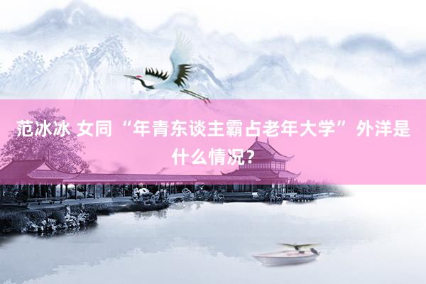 范冰冰 女同 “年青东谈主霸占老年大学” 外洋是什么情况？