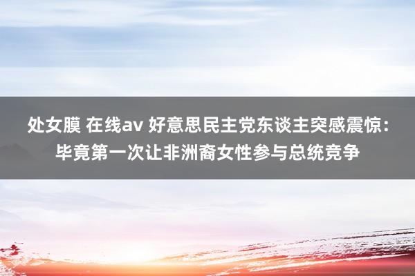 处女膜 在线av 好意思民主党东谈主突感震惊：毕竟第一次让非洲裔女性参与总统竞争