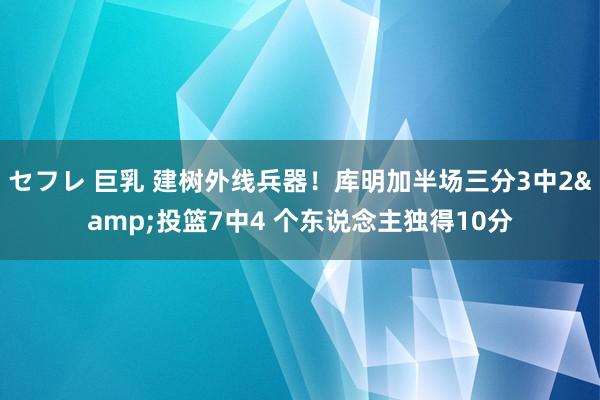 セフレ 巨乳 建树外线兵器！库明加半场三分3中2&投篮7中4 个东说念主独得10分