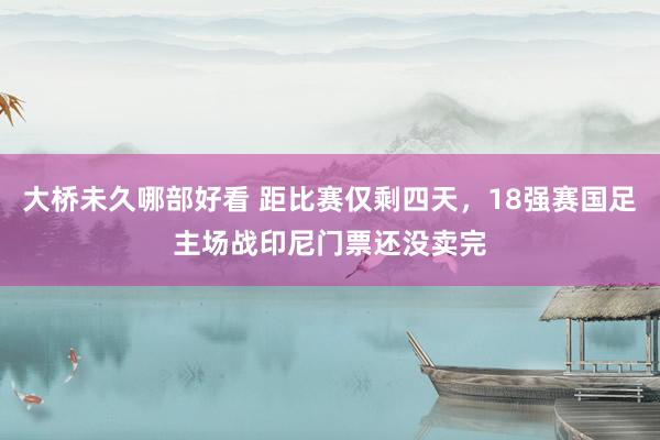 大桥未久哪部好看 距比赛仅剩四天，18强赛国足主场战印尼门票还没卖完