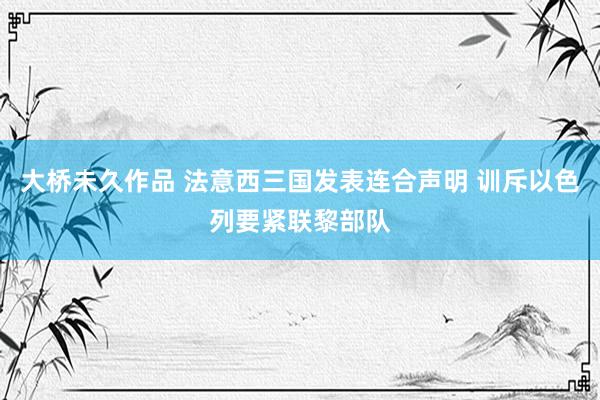 大桥未久作品 法意西三国发表连合声明 训斥以色列要紧联黎部队