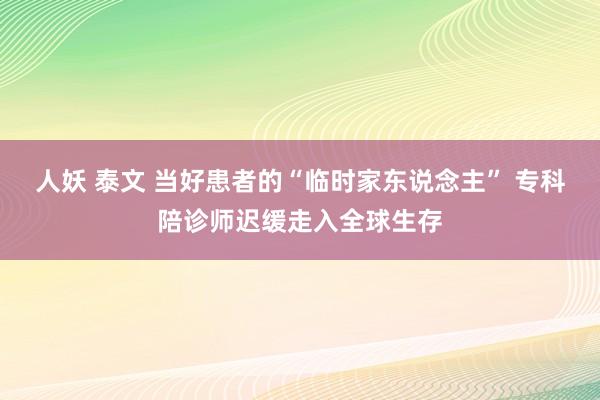 人妖 泰文 当好患者的“临时家东说念主” 专科陪诊师迟缓走入全球生存