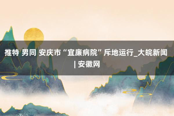 推特 男同 安庆市“宜廉病院”斥地运行_大皖新闻 | 安徽网