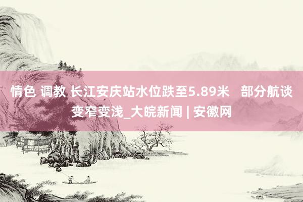 情色 调教 长江安庆站水位跌至5.89米   部分航谈变窄变浅_大皖新闻 | 安徽网