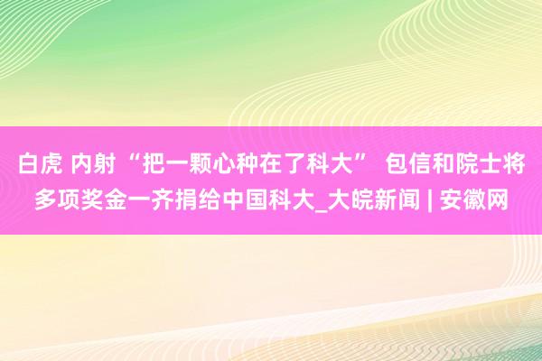 白虎 内射 “把一颗心种在了科大”  包信和院士将多项奖金一齐捐给中国科大_大皖新闻 | 安徽网