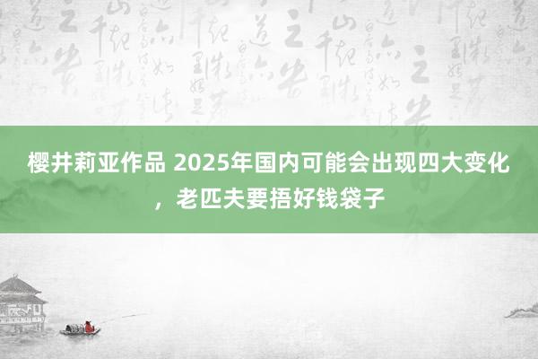 樱井莉亚作品 2025年国内可能会出现四大变化，老匹夫要捂好钱袋子