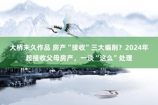 大桥未久作品 房产“接收”三大编削？2024年起接收父母房产，一谈“这么”处理