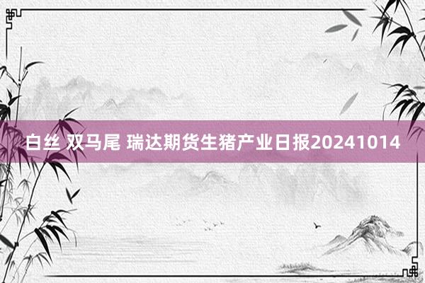 白丝 双马尾 瑞达期货生猪产业日报20241014