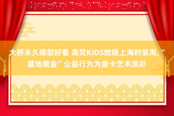 大桥未久哪部好看 高梵KIDS燃烧上海时装周，“藏地黑金”公益行为为唐卡艺术添彩