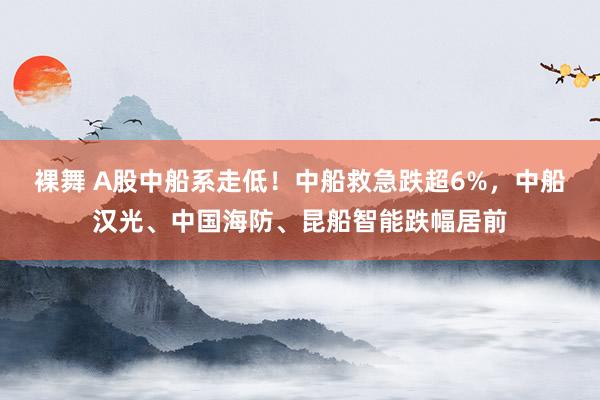 裸舞 A股中船系走低！中船救急跌超6%，中船汉光、中国海防、昆船智能跌幅居前