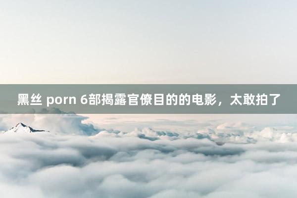 黑丝 porn 6部揭露官僚目的的电影，太敢拍了