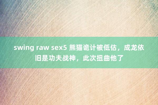 swing raw sex5 熊猫诡计被低估，成龙依旧是功夫战神，此次扭曲他了