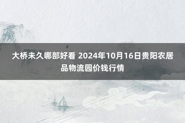 大桥未久哪部好看 2024年10月16日贵阳农居品物流园价钱行情