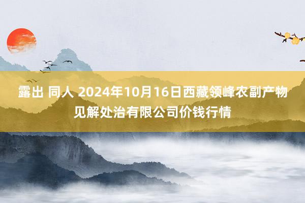 露出 同人 2024年10月16日西藏领峰农副产物见解处治有限公司价钱行情