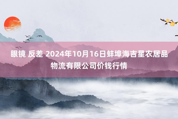 眼镜 反差 2024年10月16日蚌埠海吉星农居品物流有限公司价钱行情