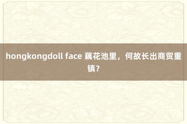 hongkongdoll face 藕花池里，何故长出商贸重镇？