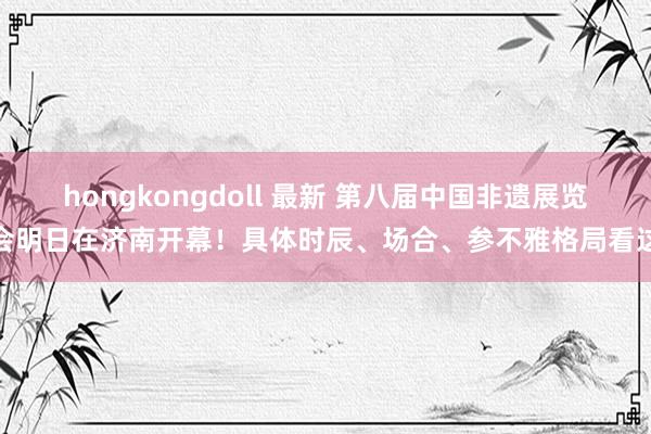 hongkongdoll 最新 第八届中国非遗展览会明日在济南开幕！具体时辰、场合、参不雅格局看这