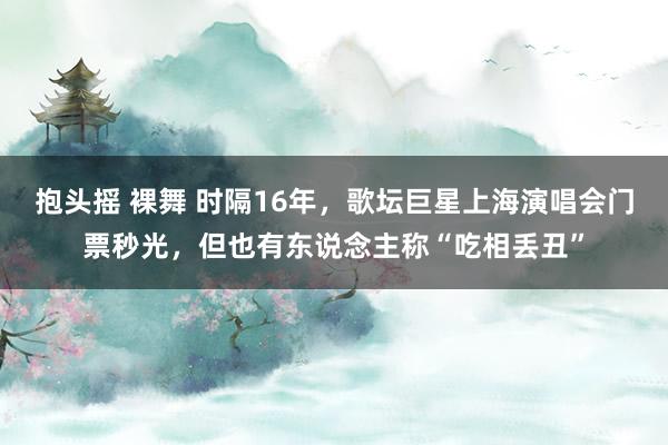 抱头摇 裸舞 时隔16年，歌坛巨星上海演唱会门票秒光，但也有东说念主称“吃相丢丑”