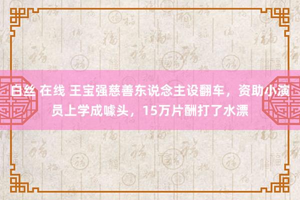 白丝 在线 王宝强慈善东说念主设翻车，资助小演员上学成噱头，15万片酬打了水漂