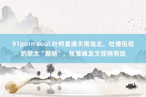 91porn soul 叶柯直播天南地北，吐槽伍佰的歌太“鄙陋”，张雪峰发文铿锵有劲