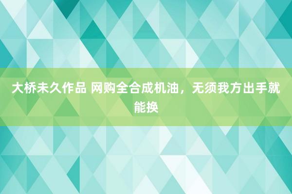 大桥未久作品 网购全合成机油，无须我方出手就能换