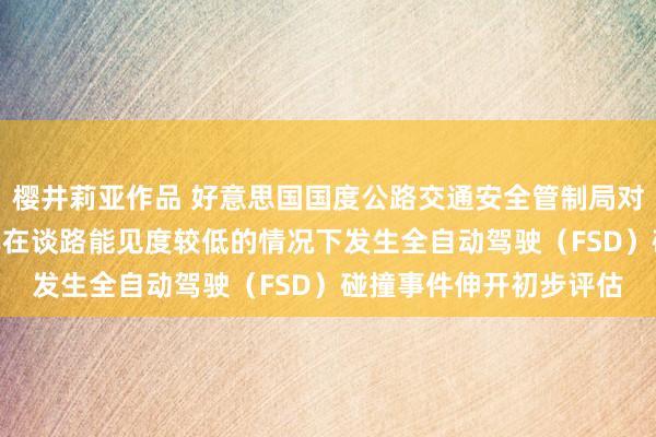 樱井莉亚作品 好意思国国度公路交通安全管制局对约240万辆特斯拉汽车在谈路能见度较低的情况下发生全自动驾驶（FSD）碰撞事件伸开初步评估