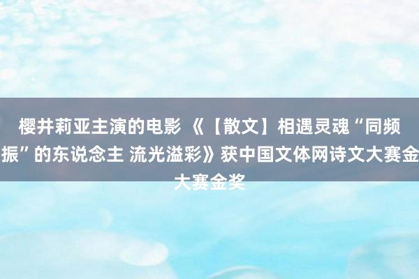 樱井莉亚主演的电影 《【散文】相遇灵魂“同频共振”的东说念主 流光溢彩》获中国文体网诗文大赛金奖