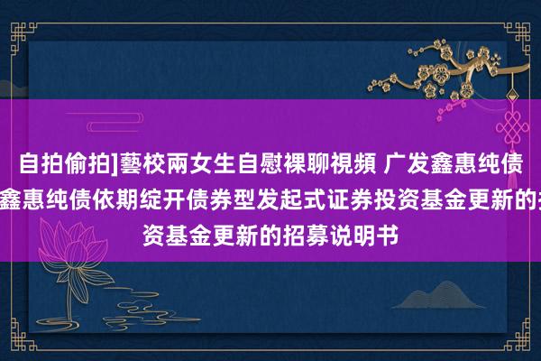 自拍偷拍]藝校兩女生自慰裸聊視頻 广发鑫惠纯债定开: 广发鑫惠纯债依期绽开债券型发起式证券投资基金更新的招募说明书