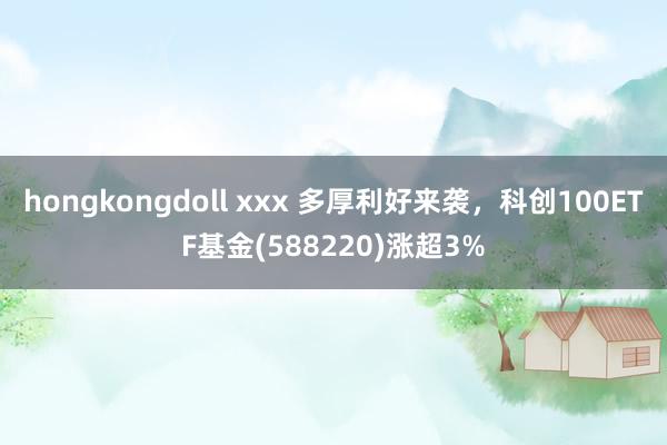 hongkongdoll xxx 多厚利好来袭，科创100ETF基金(588220)涨超3%