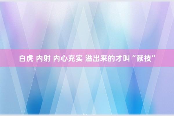 白虎 内射 内心充实 溢出来的才叫“献技”