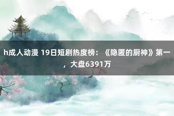 h成人动漫 19日短剧热度榜：《隐匿的厨神》第一，大盘6391万